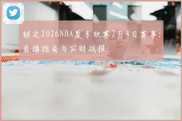 锁定2026NBA夏季联赛7月4日赛事：直播指南与实时战报