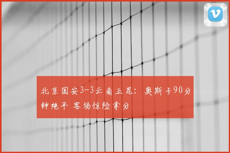 北京国安3-3云南玉昆：奥斯卡90分钟绝平 客场惊险拿分
