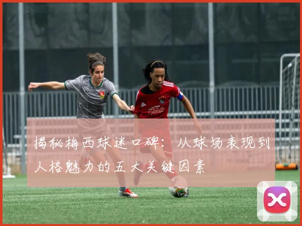 揭秘梅西球迷口碑：从球场表现到人格魅力的五大关键因素