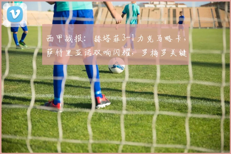 西甲战报：赫塔菲3-1力克马略卡，萨特里亚诺双响闪耀，罗梅罗关键建功解析