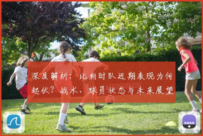 深度解析：比利时队近期表现为何起伏？战术、球员状态与未来展望全解读