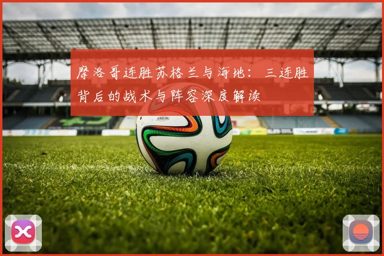 摩洛哥连胜苏格兰与海地：三连胜背后的战术与阵容深度解读