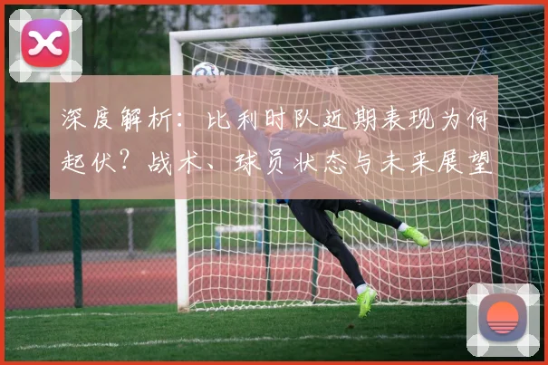 深度解析：比利时队近期表现为何起伏？战术、球员状态与未来展望全解读