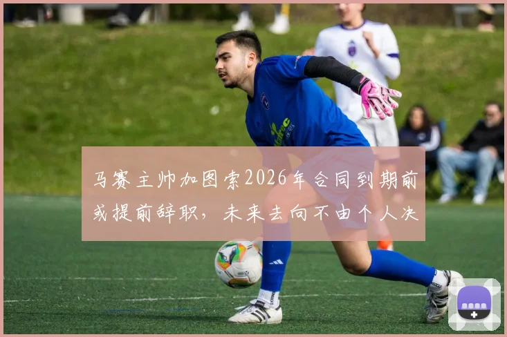 马赛主帅加图索2026年合同到期前或提前辞职，未来去向不由个人决定引热议